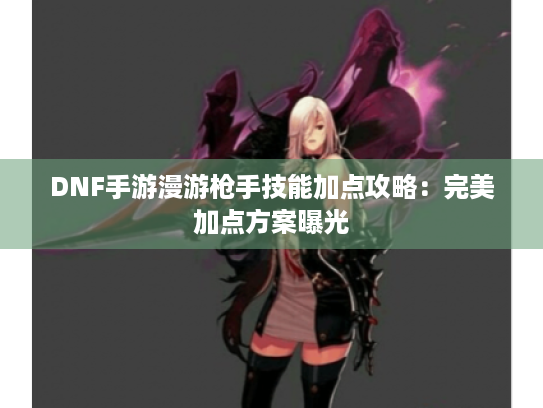 DNF手游漫游枪手技能加点攻略：完美加点方案曝光