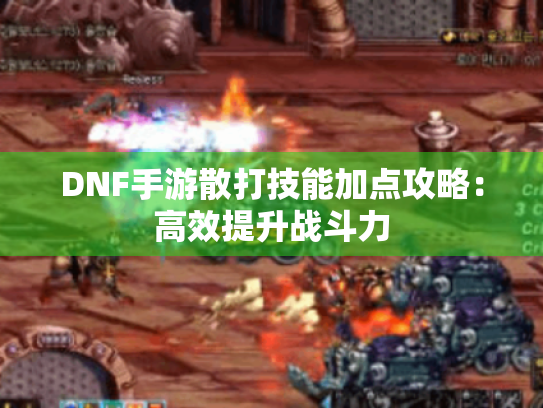 DNF手游散打技能加点攻略:高效提升战斗力 DNF手游散打技能加点攻略:高效提升战斗力