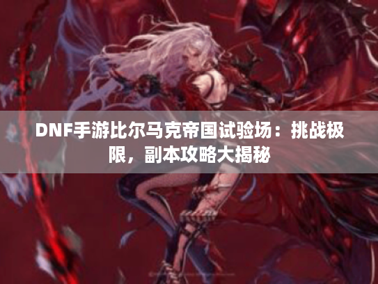 DNF手游比尔马克帝国试验场:挑战极限,副本攻略大揭秘 DNF手游比尔马克帝国试验场:挑战极限,副本攻略大揭秘