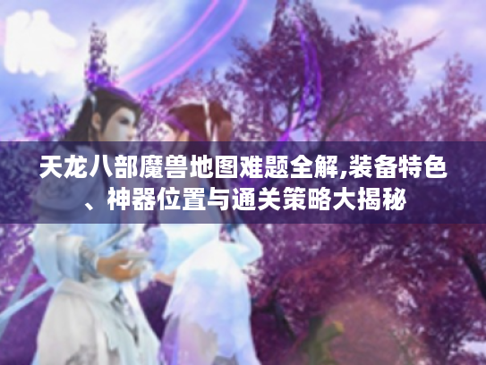 天龙八部魔兽地图难题全解,装备特色、神器位置与通关策略大揭秘 天龙八部魔兽地图难题全解,装备特色、神器位置与通关策略大揭秘