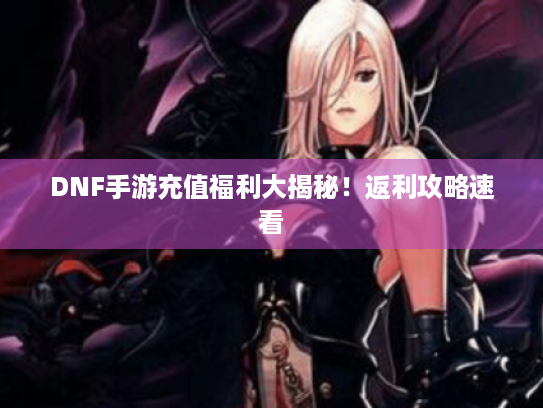 DNF手游充值福利大揭秘!返利攻略速看 DNF手游充值福利大揭秘!返利攻略速看