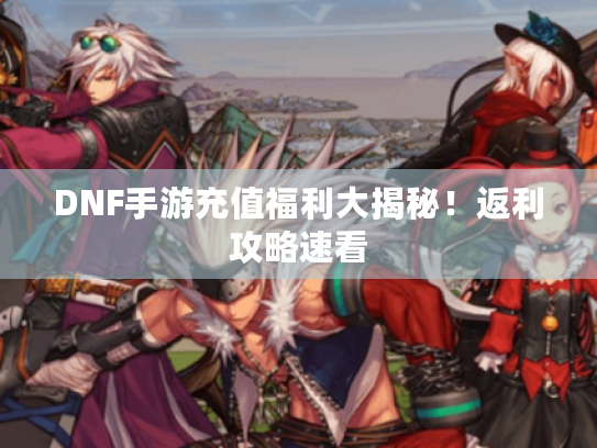 DNF手游充值福利大揭秘!返利攻略速看 DNF手游充值福利大揭秘!返利攻略速看