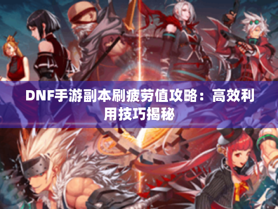 DNF手游副本刷疲劳值攻略：高效利用技巧揭秘