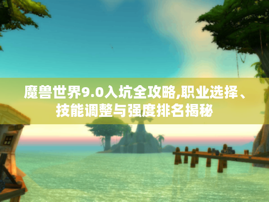 魔兽世界9.0入坑全攻略,职业选择、技能调整与强度排名揭秘 魔兽世界9.0入坑全攻略,职业选择、技能调整与强度排名揭秘