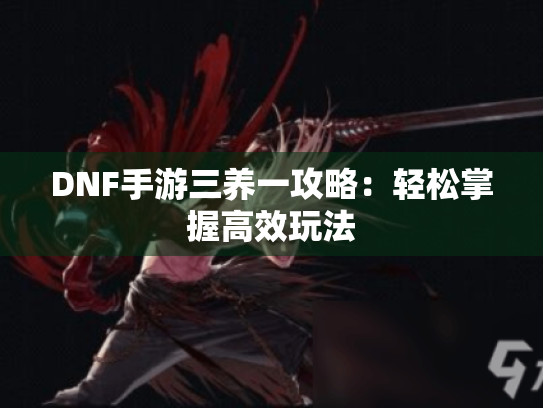 DNF手游三养一攻略:轻松掌握高效玩法 DNF手游三养一攻略:轻松掌握高效玩法