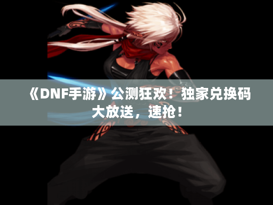 《DNF手游》公测狂欢!独家兑换码大放送,速抢! 《DNF手游》公测狂欢!独家兑换码大放送,速抢!