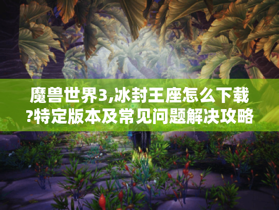魔兽世界3,冰封王座怎么下载?特定版本及常见问题解决攻略奉上 魔兽世界3,冰封王座怎么下载?特定版本及常见问题解决攻略奉上