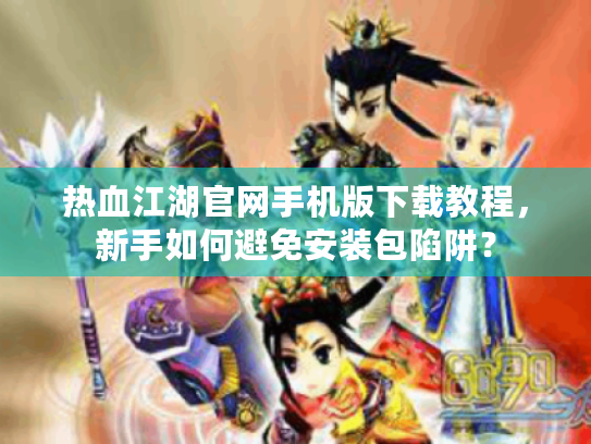热血江湖官网手机版下载教程，新手如何避免安装包陷阱？