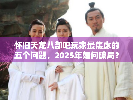 怀旧天龙八部吧玩家最焦虑的五个问题,2025年如何破局? 怀旧天龙八部吧玩家最焦虑的五个问题,2025年如何破局?