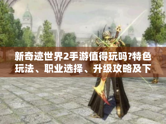 新奇迹世界2手游值得玩吗?特色玩法、职业选择、升级攻略及下载指南全揭秘 新奇迹世界2手游值得玩吗?特色玩法、职业选择、升级攻略及下载指南全揭秘