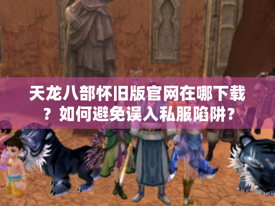 天龙八部怀旧版官网在哪下载?如何避免误入私服陷阱? 天龙八部怀旧版官网在哪下载?如何避免误入私服陷阱?