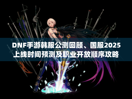 DNF手游韩服公测回顾、国服2025上线时间预测及职业开放顺序攻略 DNF手游韩服公测回顾、国服2025上线时间预测及职业开放顺序攻略