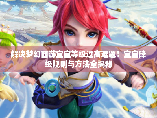 解决梦幻西游宝宝等级过高难题!宝宝降级规则与方法全揭秘 解决梦幻西游宝宝等级过高难题!宝宝降级规则与方法全揭秘