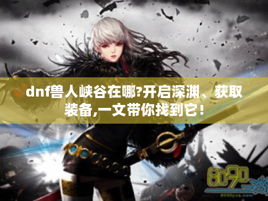 dnf兽人峡谷在哪?开启深渊、获取装备,一文带你找到它! dnf兽人峡谷在哪?开启深渊、获取装备,一文带你找到它!