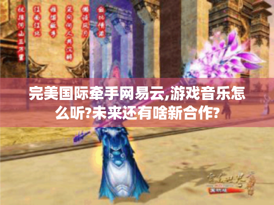 完美国际牵手网易云,游戏音乐怎么听?未来还有啥新合作?