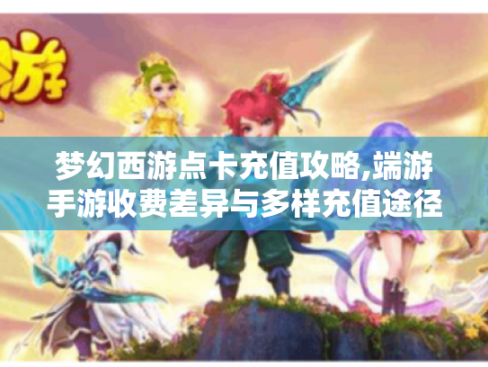梦幻西游点卡充值攻略,端游手游收费差异与多样充值途径大揭秘 梦幻西游点卡充值攻略,端游手游收费差异与多样充值途径大揭秘