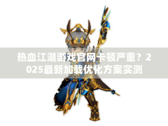 热血江湖游戏官网卡顿严重?2025最新加载优化方案实测 热血江湖游戏官网卡顿严重?2025最新加载优化方案实测
