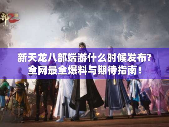 新天龙八部端游什么时候发布?全网最全爆料与期待指南! 新天龙八部端游什么时候发布?全网最全爆料与期待指南!