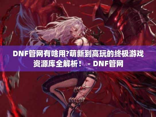 DNF管网有啥用?萌新到高玩的终极游戏资源库全解析！ - DNF管网
