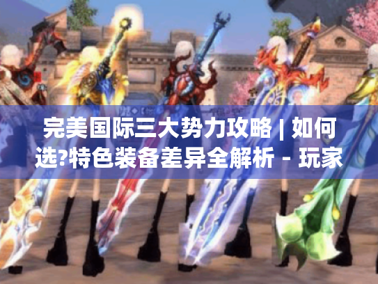 完美国际三大势力攻略 | 如何选?特色装备差异全解析 - 玩家必看! 完美国际三大势力攻略 | 如何选?特色装备差异全解析 - 玩家必看!