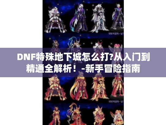 DNF特殊地下城怎么打?从入门到精通全解析!-新手冒险指南 DNF特殊地下城怎么打?从入门到精通全解析!-新手冒险指南