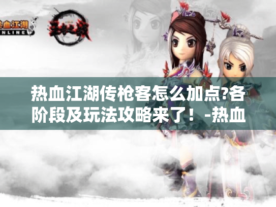 热血江湖传枪客怎么加点?各阶段及玩法攻略来了!-热血江湖传枪客加点 热血江湖传枪客怎么加点?各阶段及玩法攻略来了!-热血江湖传枪客加点