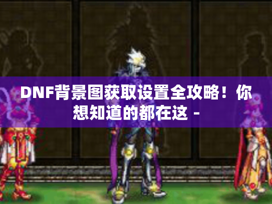 DNF背景图获取设置全攻略！你想知道的都在这 -