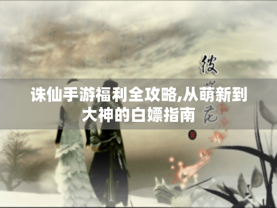 诛仙手游福利全攻略,从萌新到大神的白嫖指南 诛仙手游福利全攻略,从萌新到大神的白嫖指南