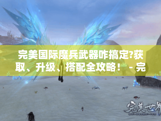 完美国际魔兵武器咋搞定?获取、升级、搭配全攻略! - 完美国际魔兵武器 完美国际魔兵武器咋搞定?获取、升级、搭配全攻略! - 完美国际魔兵武器