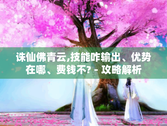 诛仙佛青云,技能咋输出、优势在哪、费钱不? - 攻略解析 诛仙佛青云,技能咋输出、优势在哪、费钱不? - 攻略解析