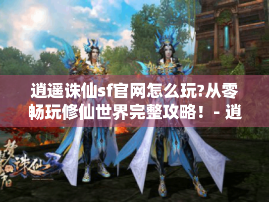 逍遥诛仙sf官网怎么玩?从零畅玩修仙世界完整攻略！- 逍遥诛仙sf官网