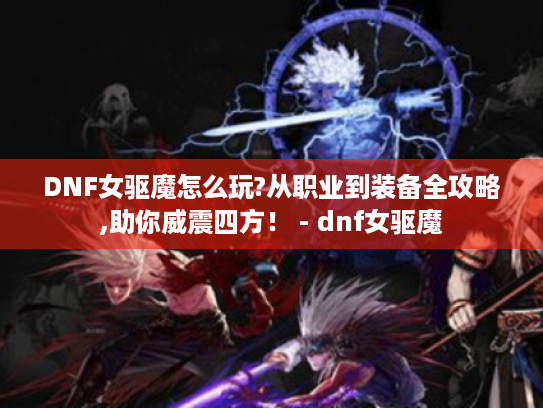 DNF女驱魔怎么玩?从职业到装备全攻略,助你威震四方! - dnf女驱魔 DNF女驱魔怎么玩?从职业到装备全攻略,助你威震四方! - dnf女驱魔