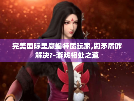 完美国际里魔蝎特质玩家,闹矛盾咋解决?-游戏相处之道 完美国际里魔蝎特质玩家,闹矛盾咋解决?-游戏相处之道