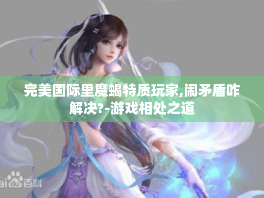 完美国际里魔蝎特质玩家,闹矛盾咋解决?-游戏相处之道 完美国际里魔蝎特质玩家,闹矛盾咋解决?-游戏相处之道