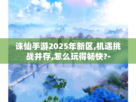 诛仙手游2025年新区,机遇挑战并存,怎么玩得畅快?- 诛仙手游2025年新区,机遇挑战并存,怎么玩得畅快?-
