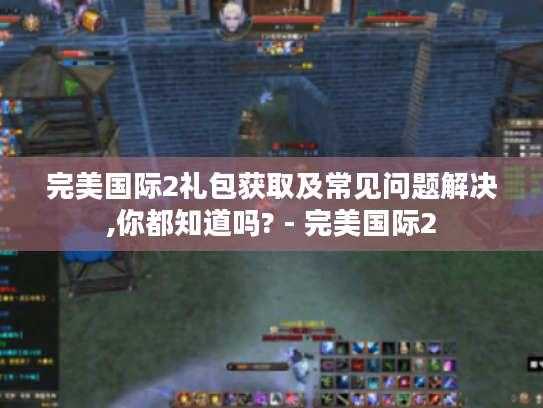 完美国际2礼包获取及常见问题解决,你都知道吗? - 完美国际2 完美国际2礼包获取及常见问题解决,你都知道吗? - 完美国际2