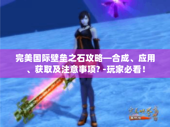 完美国际壁垒之石攻略—合成、应用、获取及注意事项? -玩家必看! 完美国际壁垒之石攻略—合成、应用、获取及注意事项? -玩家必看!