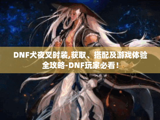 DNF犬夜叉时装,获取、搭配及游戏体验全攻略-DNF玩家必看! DNF犬夜叉时装,获取、搭配及游戏体验全攻略-DNF玩家必看!