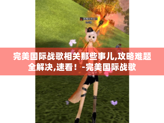 完美国际战歌相关那些事儿,攻略难题全解决,速看!-完美国际战歌 完美国际战歌相关那些事儿,攻略难题全解决,速看!-完美国际战歌