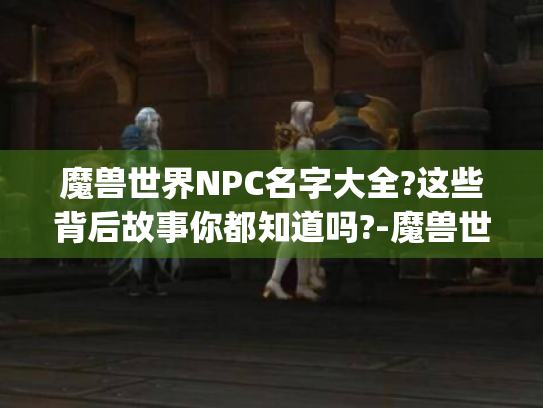 魔兽世界NPC名字大全?这些背后故事你都知道吗?-魔兽世界npc名字大全 魔兽世界NPC名字大全?这些背后故事你都知道吗?-魔兽世界npc名字大全
