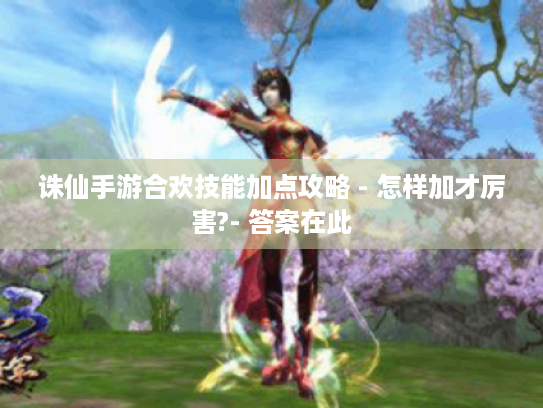 诛仙手游合欢技能加点攻略 - 怎样加才厉害?- 答案在此