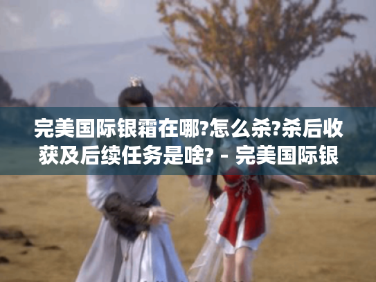 完美国际银霜在哪?怎么杀?杀后收获及后续任务是啥? - 完美国际银霜 完美国际银霜在哪?怎么杀?杀后收获及后续任务是啥? - 完美国际银霜