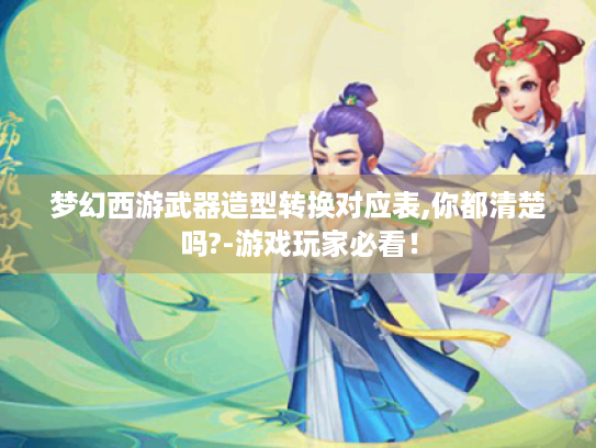 梦幻西游武器造型转换对应表,你都清楚吗?-游戏玩家必看! 梦幻西游武器造型转换对应表,你都清楚吗?-游戏玩家必看!