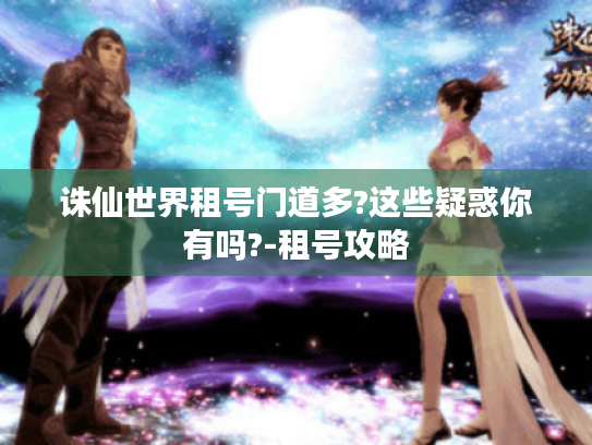 诛仙世界租号门道多?这些疑惑你有吗?-租号攻略 诛仙世界租号门道多?这些疑惑你有吗?-租号攻略