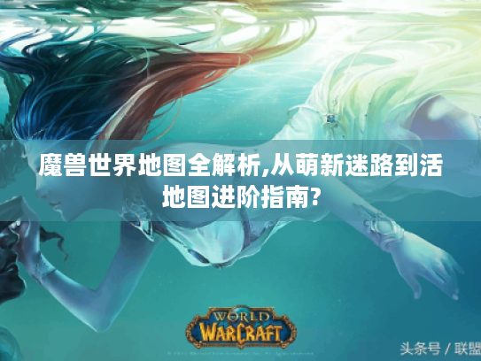 魔兽世界地图全解析,从萌新迷路到活地图进阶指南? 魔兽世界地图全解析,从萌新迷路到活地图进阶指南?