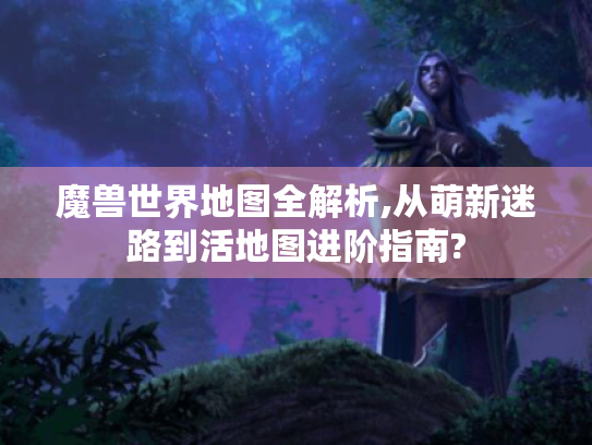 魔兽世界地图全解析,从萌新迷路到活地图进阶指南? 魔兽世界地图全解析,从萌新迷路到活地图进阶指南?