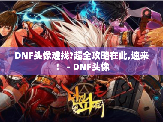DNF头像难找?超全攻略在此,速来! - DNF头像 DNF头像难找?超全攻略在此,速来! - DNF头像