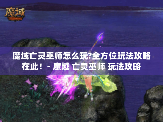 魔域亡灵巫师怎么玩?全方位玩法攻略在此！- 魔域 亡灵巫师 玩法攻略