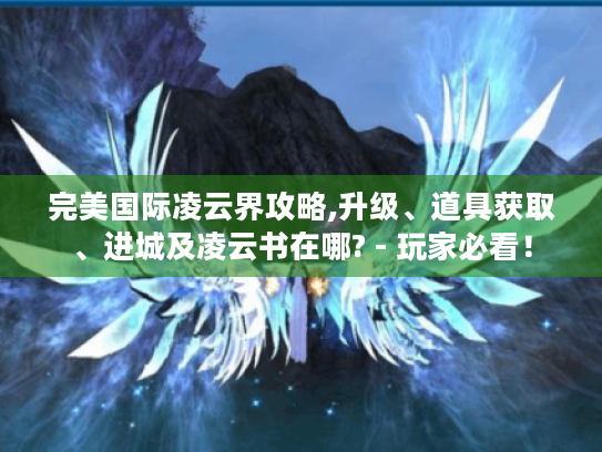 完美国际凌云界攻略,升级、道具获取、进城及凌云书在哪? - 玩家必看! 完美国际凌云界攻略,升级、道具获取、进城及凌云书在哪? - 玩家必看!