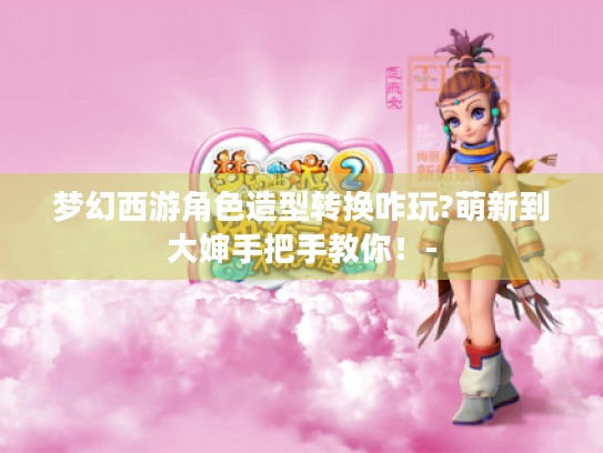 梦幻西游角色造型转换咋玩?萌新到大婶手把手教你!- 梦幻西游角色造型转换咋玩?萌新到大婶手把手教你!-